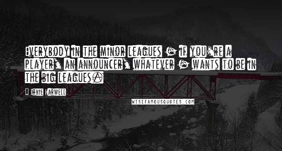 Ernie Harwell Quotes: Everybody in the minor leagues - if you're a player, an announcer, whatever - wants to be in the big leagues.