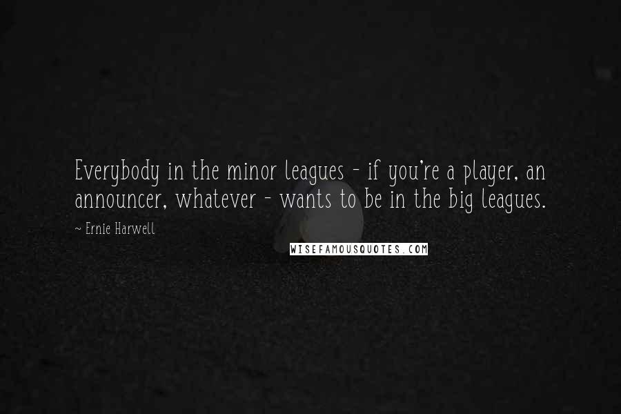 Ernie Harwell Quotes: Everybody in the minor leagues - if you're a player, an announcer, whatever - wants to be in the big leagues.