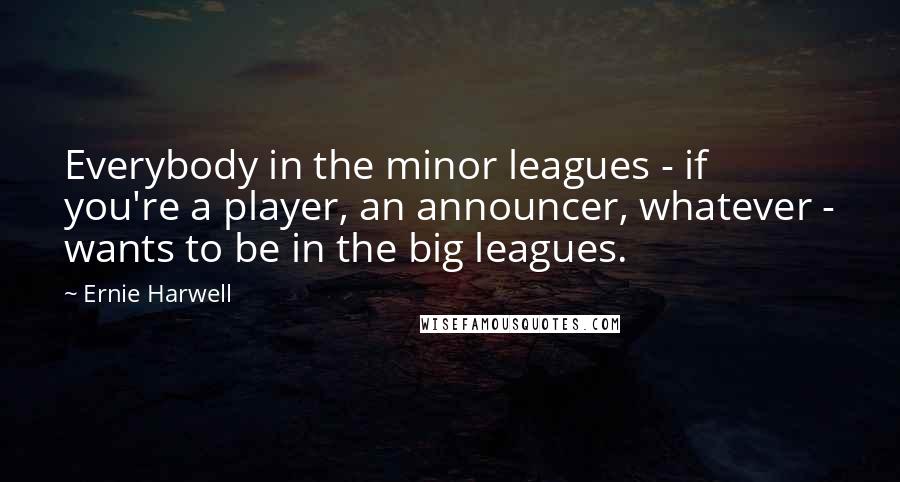 Ernie Harwell Quotes: Everybody in the minor leagues - if you're a player, an announcer, whatever - wants to be in the big leagues.