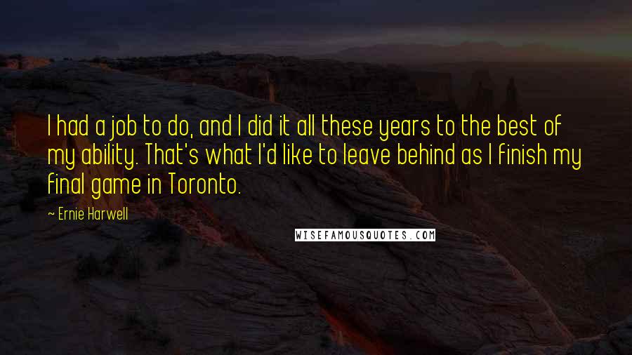 Ernie Harwell Quotes: I had a job to do, and I did it all these years to the best of my ability. That's what I'd like to leave behind as I finish my final game in Toronto.