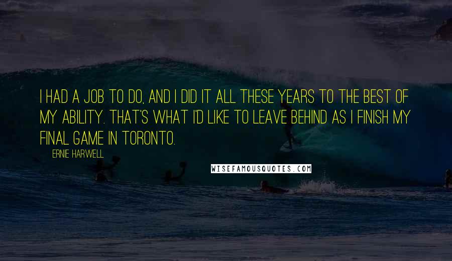 Ernie Harwell Quotes: I had a job to do, and I did it all these years to the best of my ability. That's what I'd like to leave behind as I finish my final game in Toronto.