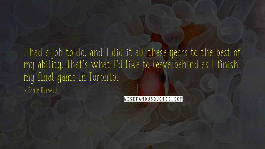 Ernie Harwell Quotes: I had a job to do, and I did it all these years to the best of my ability. That's what I'd like to leave behind as I finish my final game in Toronto.