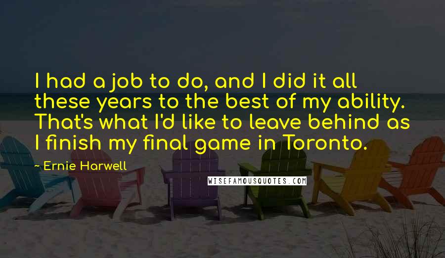 Ernie Harwell Quotes: I had a job to do, and I did it all these years to the best of my ability. That's what I'd like to leave behind as I finish my final game in Toronto.