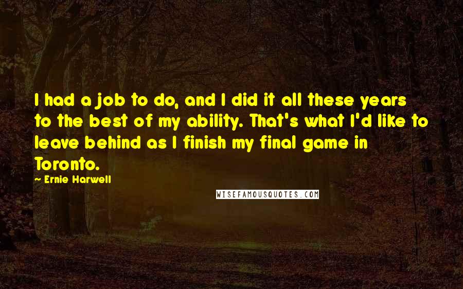 Ernie Harwell Quotes: I had a job to do, and I did it all these years to the best of my ability. That's what I'd like to leave behind as I finish my final game in Toronto.