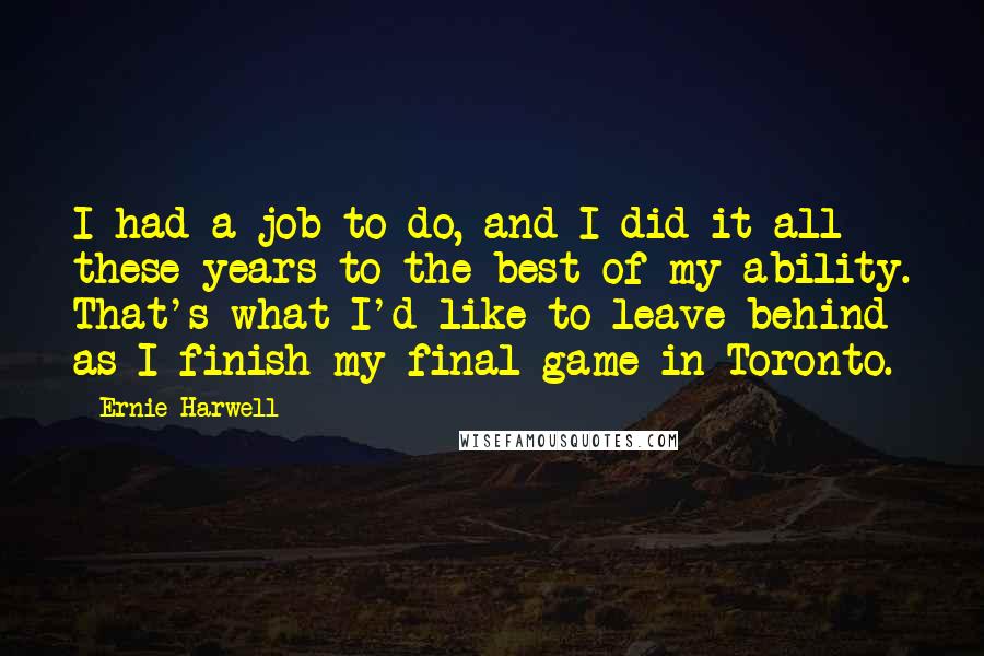 Ernie Harwell Quotes: I had a job to do, and I did it all these years to the best of my ability. That's what I'd like to leave behind as I finish my final game in Toronto.