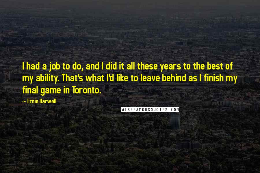 Ernie Harwell Quotes: I had a job to do, and I did it all these years to the best of my ability. That's what I'd like to leave behind as I finish my final game in Toronto.