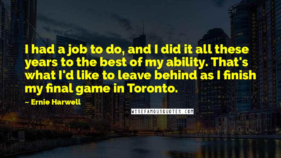 Ernie Harwell Quotes: I had a job to do, and I did it all these years to the best of my ability. That's what I'd like to leave behind as I finish my final game in Toronto.