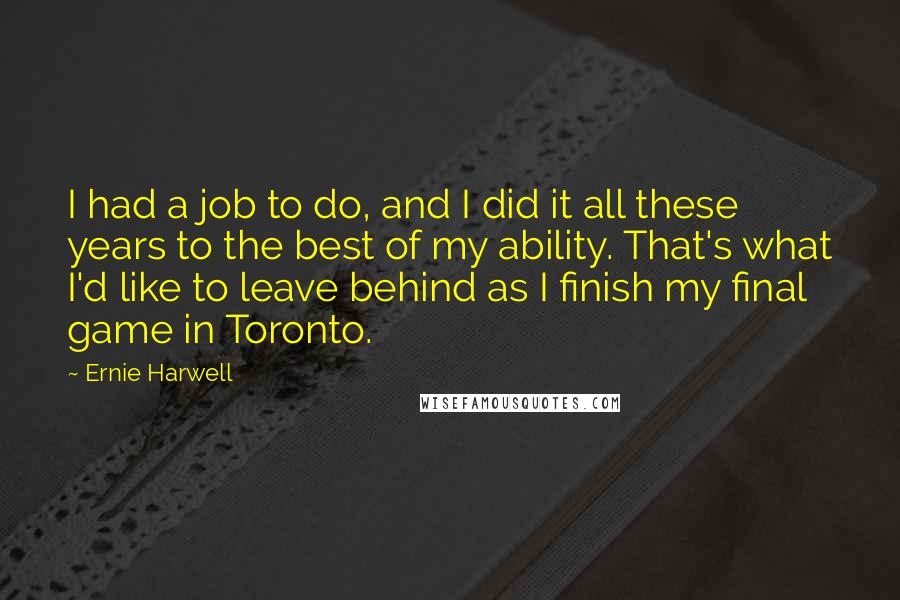 Ernie Harwell Quotes: I had a job to do, and I did it all these years to the best of my ability. That's what I'd like to leave behind as I finish my final game in Toronto.