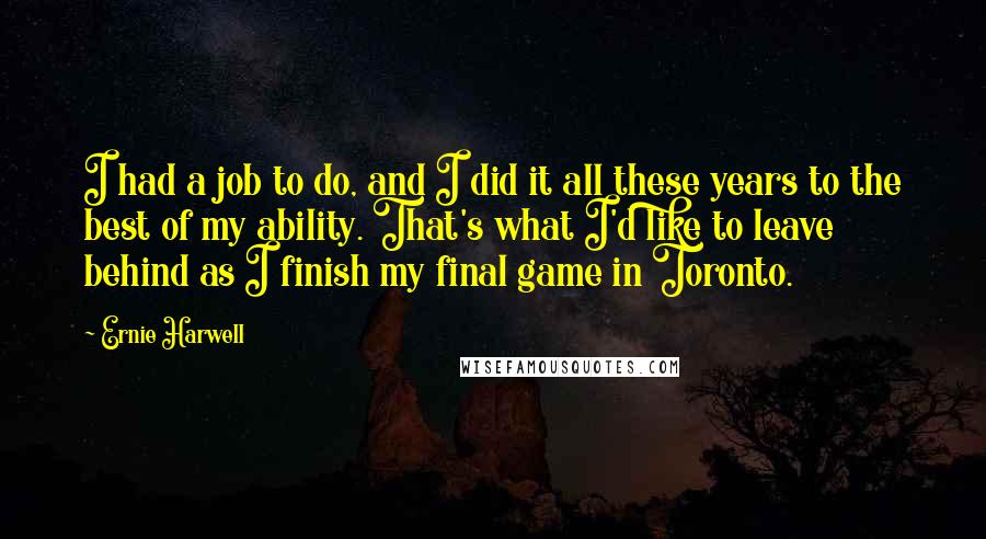 Ernie Harwell Quotes: I had a job to do, and I did it all these years to the best of my ability. That's what I'd like to leave behind as I finish my final game in Toronto.