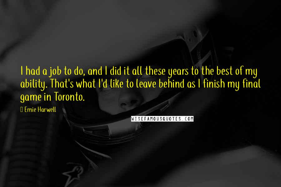 Ernie Harwell Quotes: I had a job to do, and I did it all these years to the best of my ability. That's what I'd like to leave behind as I finish my final game in Toronto.