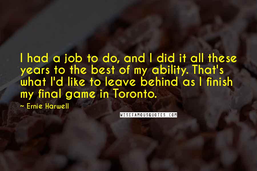 Ernie Harwell Quotes: I had a job to do, and I did it all these years to the best of my ability. That's what I'd like to leave behind as I finish my final game in Toronto.