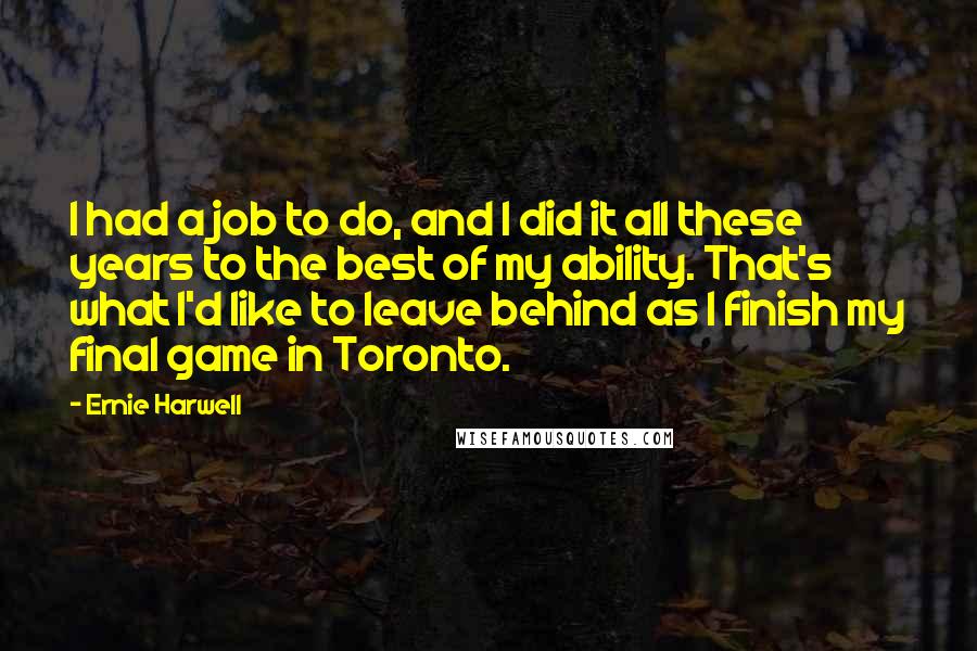 Ernie Harwell Quotes: I had a job to do, and I did it all these years to the best of my ability. That's what I'd like to leave behind as I finish my final game in Toronto.