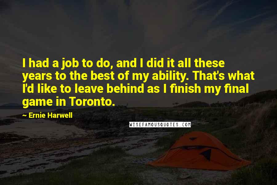 Ernie Harwell Quotes: I had a job to do, and I did it all these years to the best of my ability. That's what I'd like to leave behind as I finish my final game in Toronto.