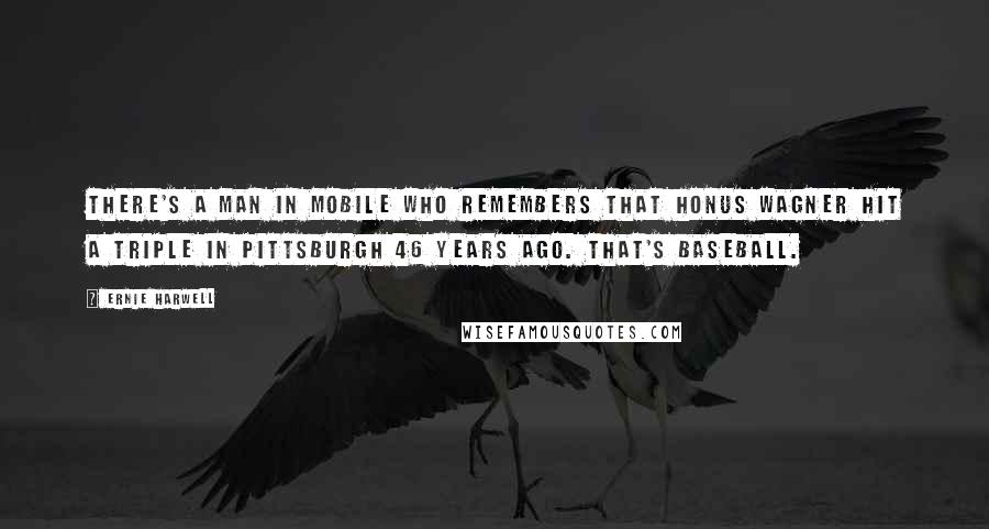 Ernie Harwell Quotes: There's a man in Mobile who remembers that Honus Wagner hit a triple in Pittsburgh 46 years ago. That's baseball.