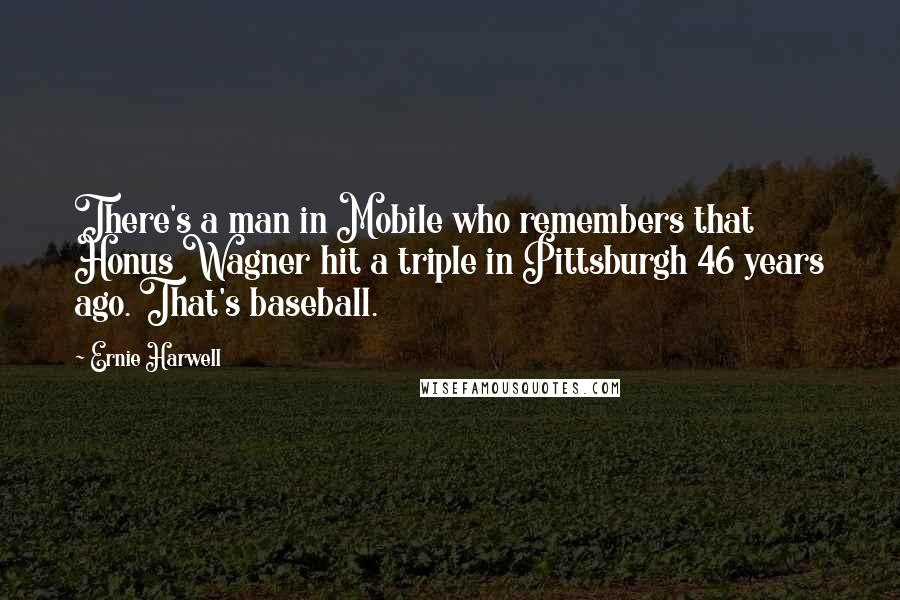 Ernie Harwell Quotes: There's a man in Mobile who remembers that Honus Wagner hit a triple in Pittsburgh 46 years ago. That's baseball.