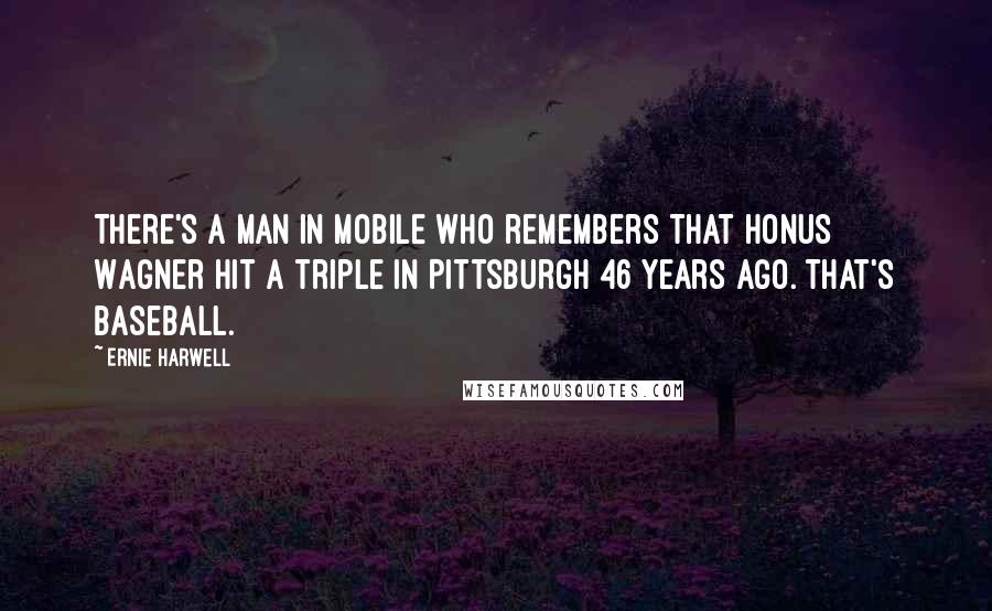 Ernie Harwell Quotes: There's a man in Mobile who remembers that Honus Wagner hit a triple in Pittsburgh 46 years ago. That's baseball.