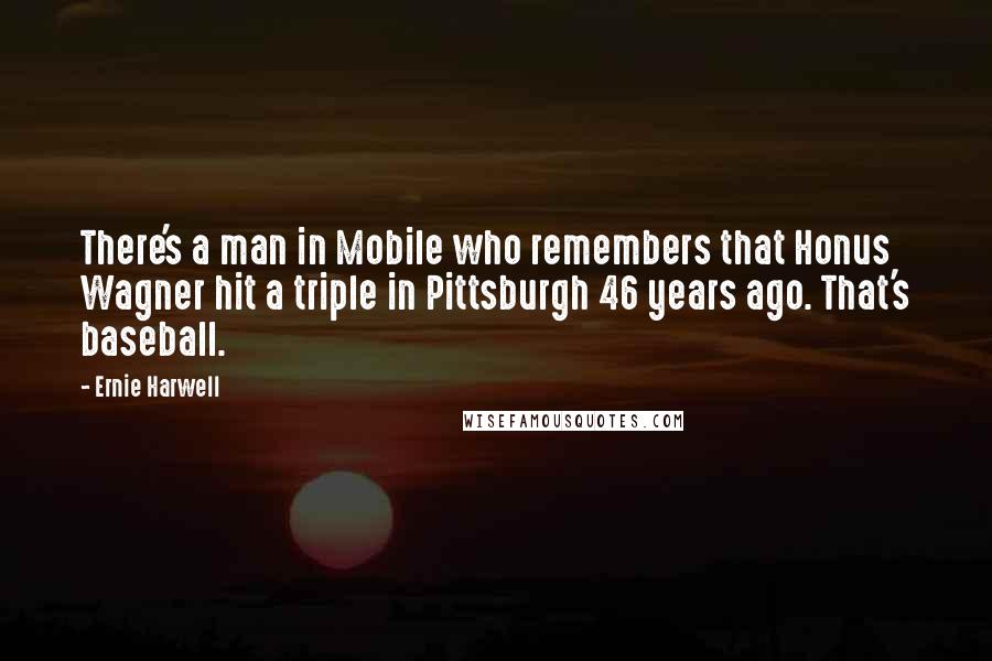 Ernie Harwell Quotes: There's a man in Mobile who remembers that Honus Wagner hit a triple in Pittsburgh 46 years ago. That's baseball.