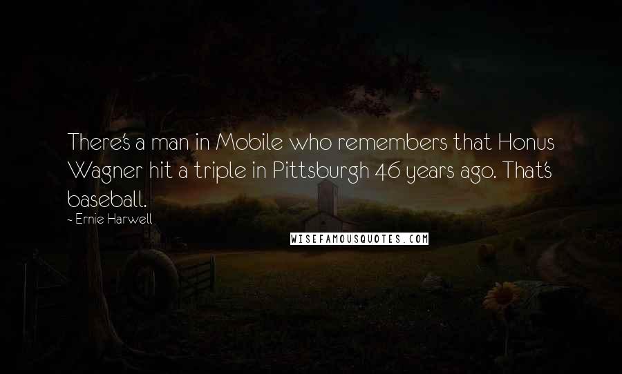 Ernie Harwell Quotes: There's a man in Mobile who remembers that Honus Wagner hit a triple in Pittsburgh 46 years ago. That's baseball.