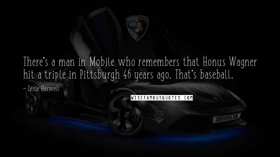 Ernie Harwell Quotes: There's a man in Mobile who remembers that Honus Wagner hit a triple in Pittsburgh 46 years ago. That's baseball.