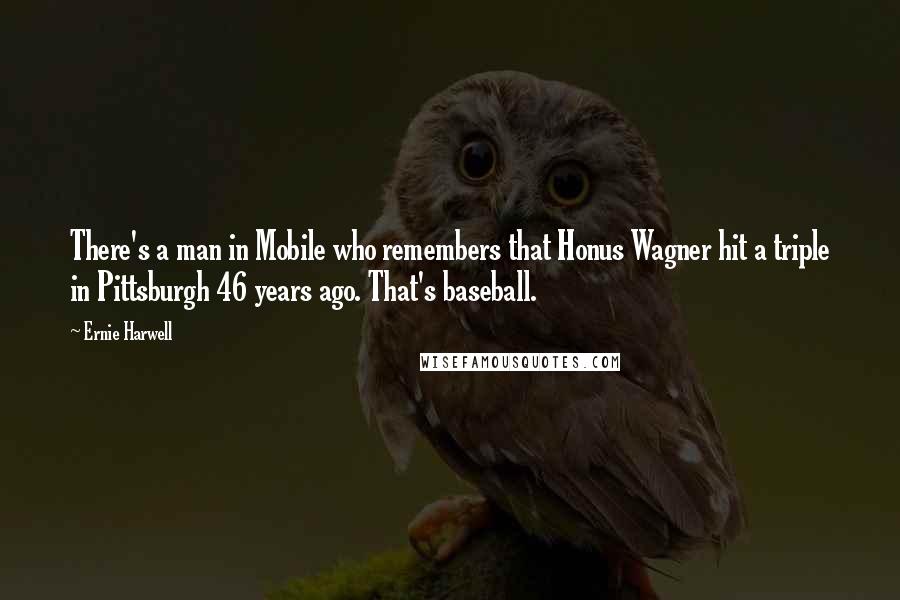 Ernie Harwell Quotes: There's a man in Mobile who remembers that Honus Wagner hit a triple in Pittsburgh 46 years ago. That's baseball.