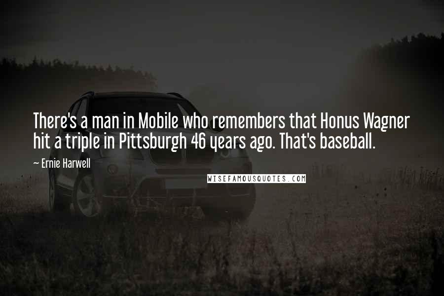 Ernie Harwell Quotes: There's a man in Mobile who remembers that Honus Wagner hit a triple in Pittsburgh 46 years ago. That's baseball.