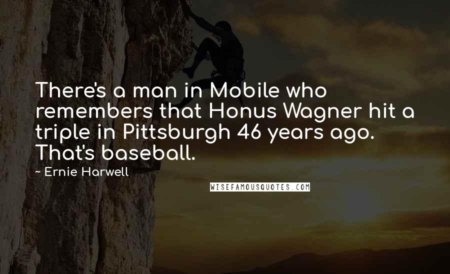 Ernie Harwell Quotes: There's a man in Mobile who remembers that Honus Wagner hit a triple in Pittsburgh 46 years ago. That's baseball.