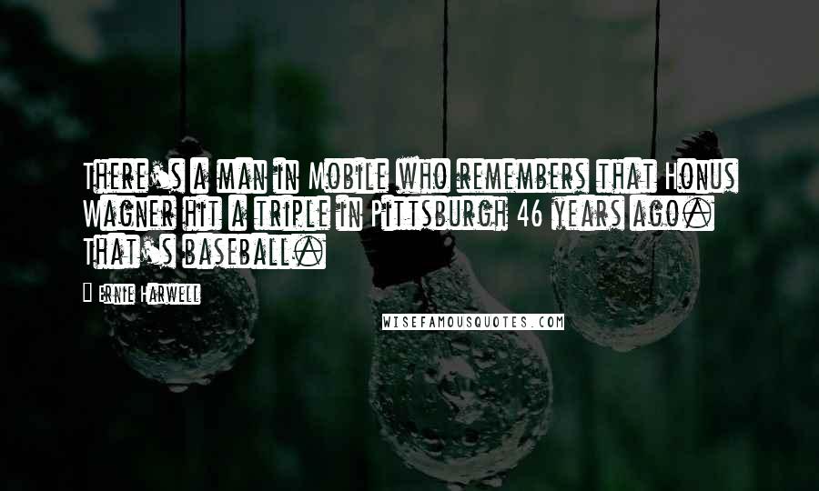 Ernie Harwell Quotes: There's a man in Mobile who remembers that Honus Wagner hit a triple in Pittsburgh 46 years ago. That's baseball.