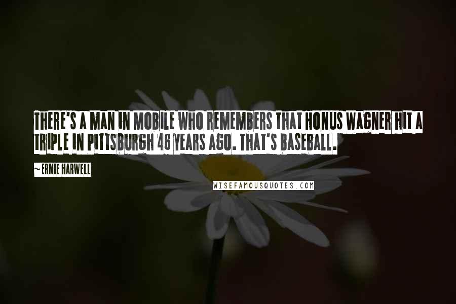 Ernie Harwell Quotes: There's a man in Mobile who remembers that Honus Wagner hit a triple in Pittsburgh 46 years ago. That's baseball.