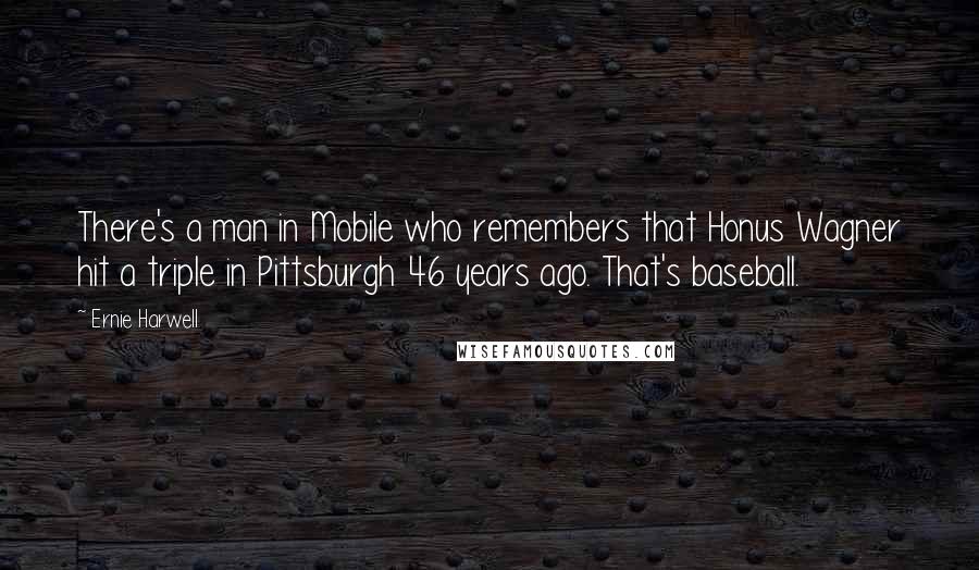 Ernie Harwell Quotes: There's a man in Mobile who remembers that Honus Wagner hit a triple in Pittsburgh 46 years ago. That's baseball.