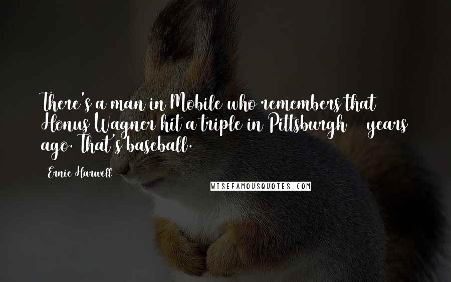 Ernie Harwell Quotes: There's a man in Mobile who remembers that Honus Wagner hit a triple in Pittsburgh 46 years ago. That's baseball.