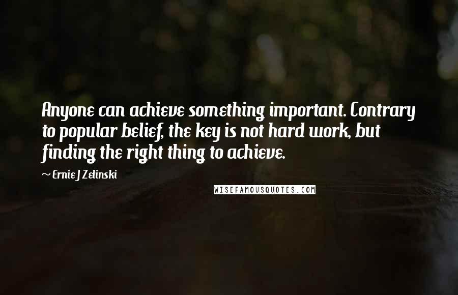 Ernie J Zelinski Quotes: Anyone can achieve something important. Contrary to popular belief, the key is not hard work, but finding the right thing to achieve.