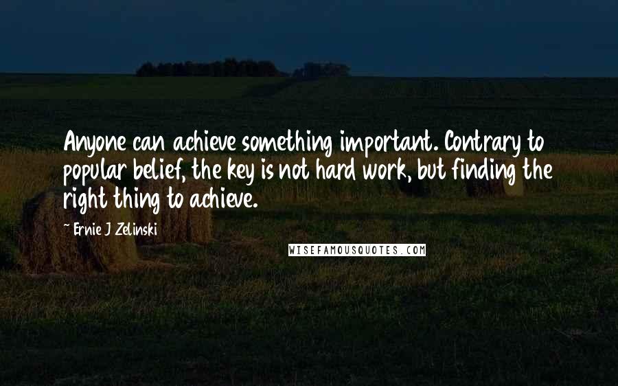 Ernie J Zelinski Quotes: Anyone can achieve something important. Contrary to popular belief, the key is not hard work, but finding the right thing to achieve.