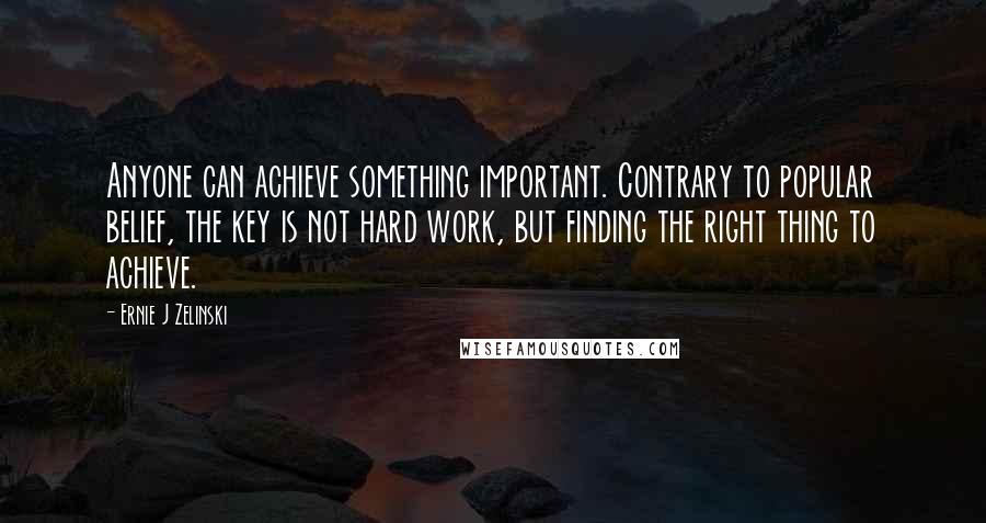 Ernie J Zelinski Quotes: Anyone can achieve something important. Contrary to popular belief, the key is not hard work, but finding the right thing to achieve.