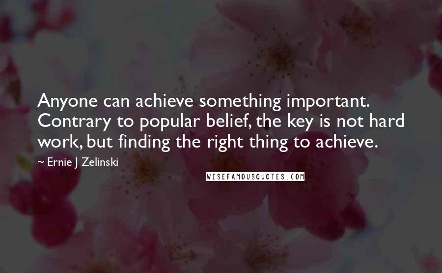 Ernie J Zelinski Quotes: Anyone can achieve something important. Contrary to popular belief, the key is not hard work, but finding the right thing to achieve.