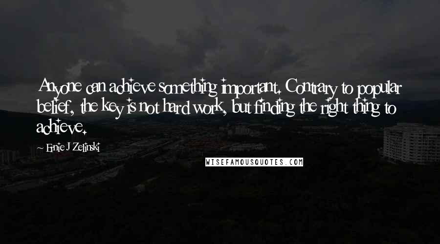 Ernie J Zelinski Quotes: Anyone can achieve something important. Contrary to popular belief, the key is not hard work, but finding the right thing to achieve.