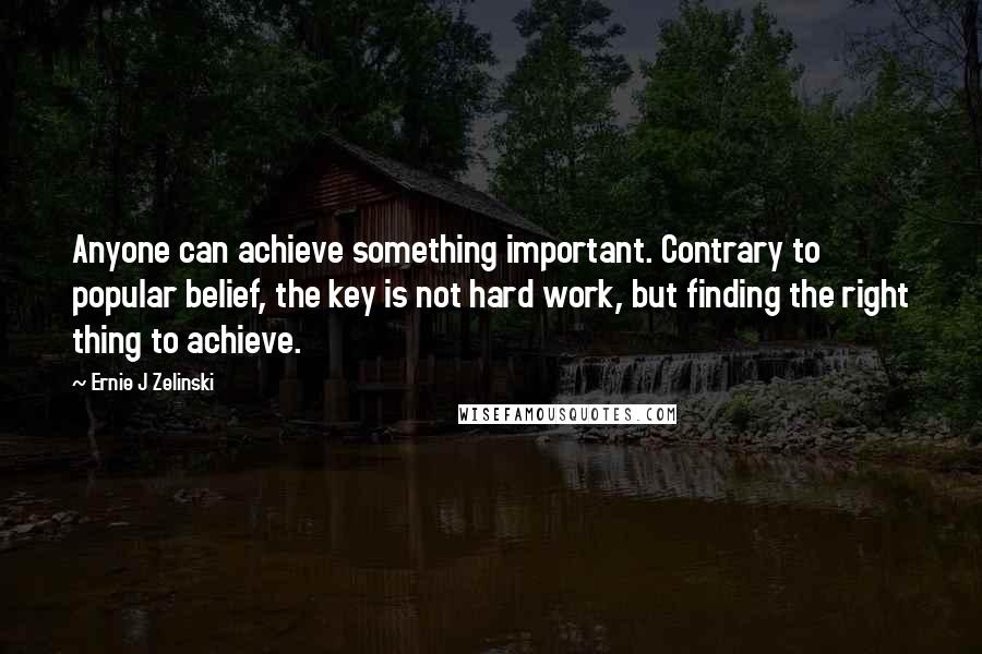 Ernie J Zelinski Quotes: Anyone can achieve something important. Contrary to popular belief, the key is not hard work, but finding the right thing to achieve.