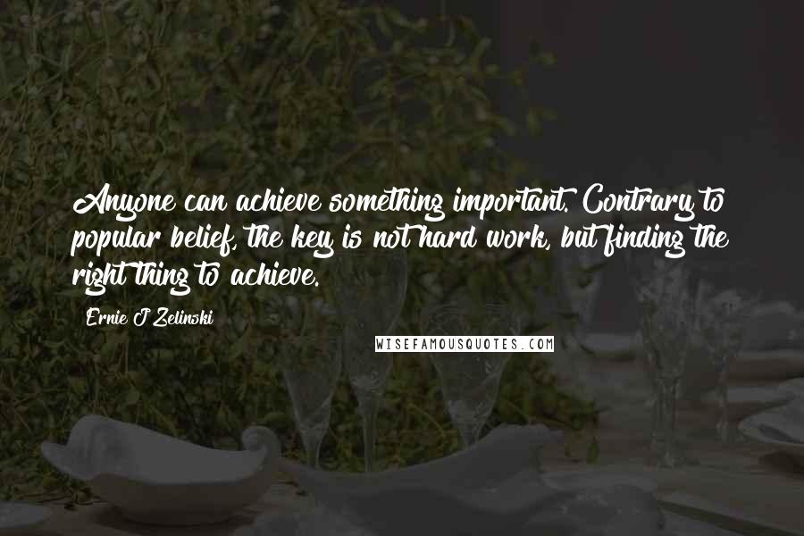 Ernie J Zelinski Quotes: Anyone can achieve something important. Contrary to popular belief, the key is not hard work, but finding the right thing to achieve.