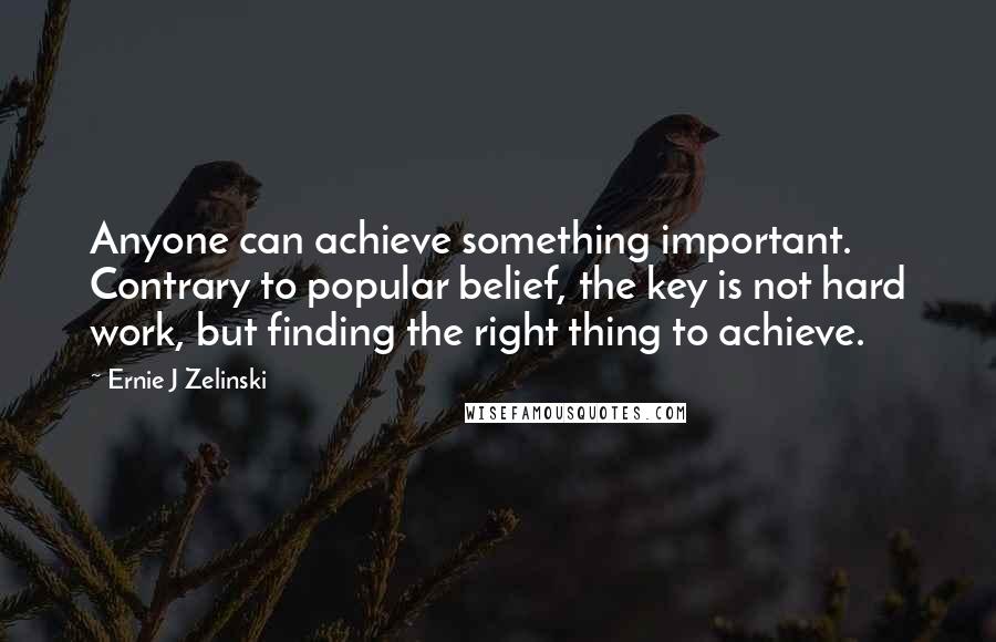 Ernie J Zelinski Quotes: Anyone can achieve something important. Contrary to popular belief, the key is not hard work, but finding the right thing to achieve.