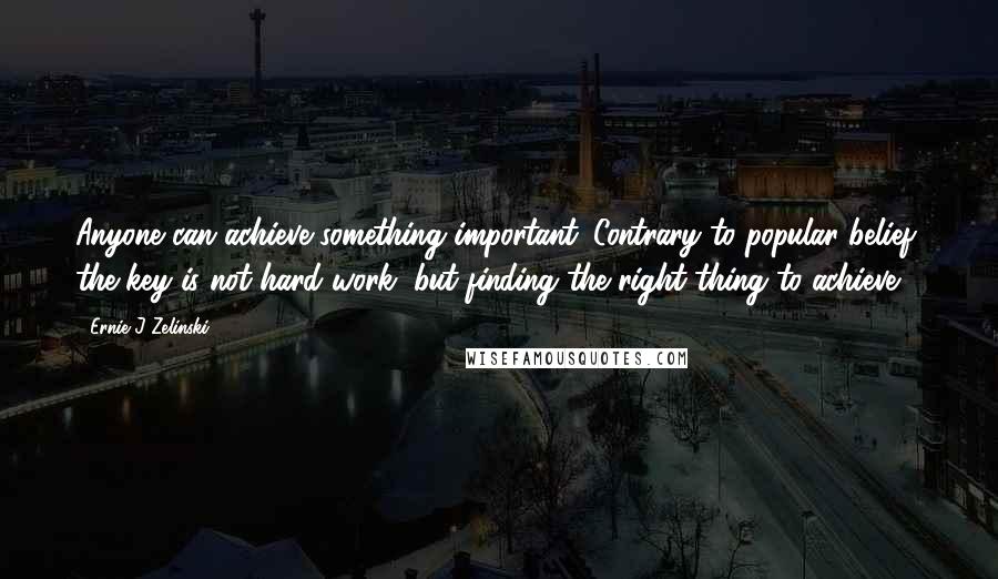 Ernie J Zelinski Quotes: Anyone can achieve something important. Contrary to popular belief, the key is not hard work, but finding the right thing to achieve.