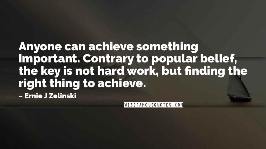 Ernie J Zelinski Quotes: Anyone can achieve something important. Contrary to popular belief, the key is not hard work, but finding the right thing to achieve.
