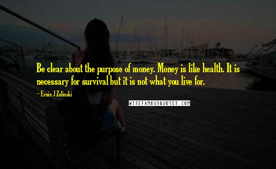 Ernie J Zelinski Quotes: Be clear about the purpose of money. Money is like health. It is necessary for survival but it is not what you live for.