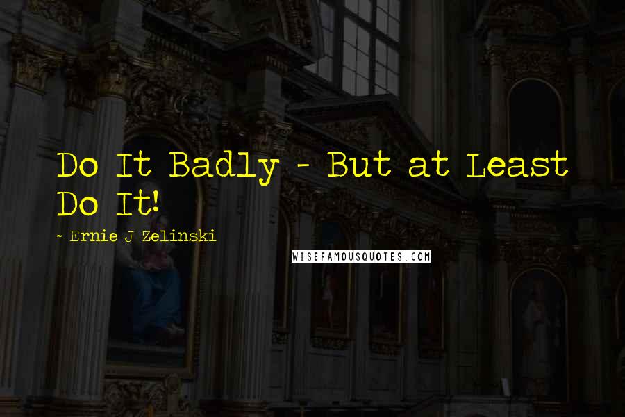 Ernie J Zelinski Quotes: Do It Badly - But at Least Do It!