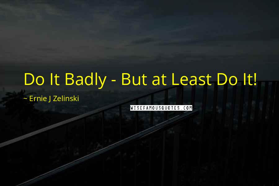 Ernie J Zelinski Quotes: Do It Badly - But at Least Do It!