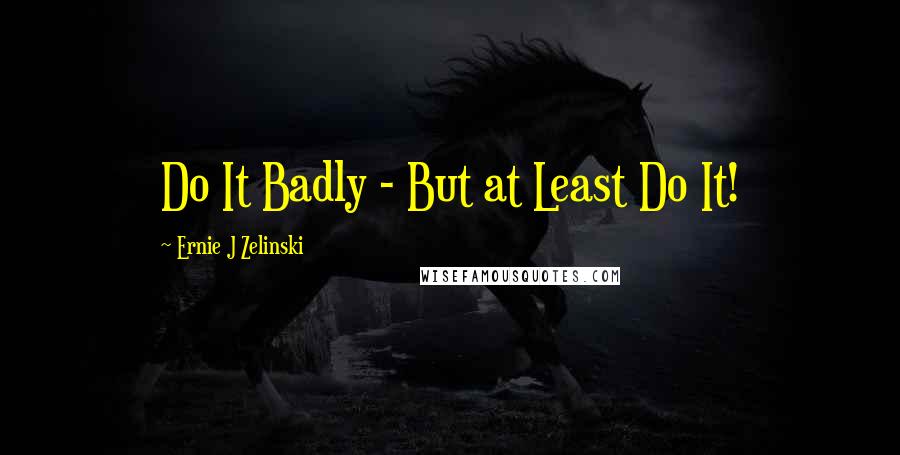 Ernie J Zelinski Quotes: Do It Badly - But at Least Do It!