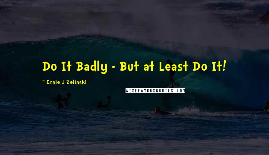 Ernie J Zelinski Quotes: Do It Badly - But at Least Do It!