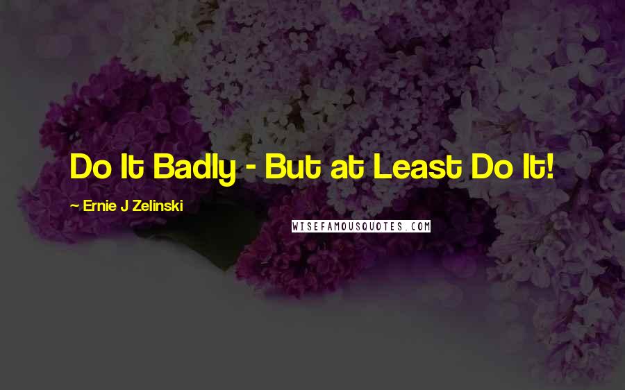 Ernie J Zelinski Quotes: Do It Badly - But at Least Do It!