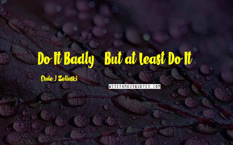 Ernie J Zelinski Quotes: Do It Badly - But at Least Do It!