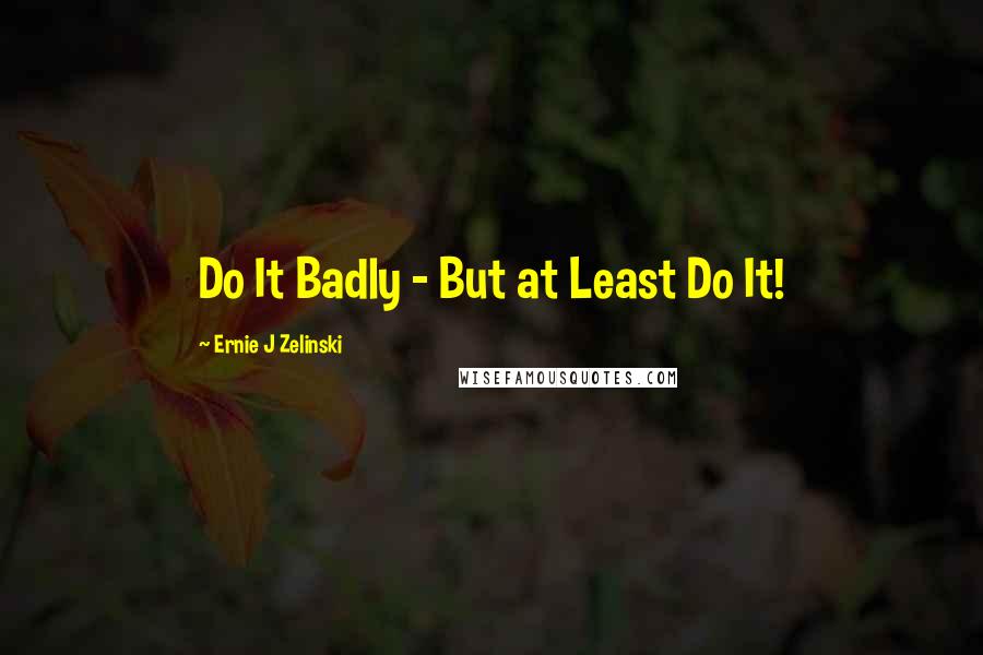 Ernie J Zelinski Quotes: Do It Badly - But at Least Do It!