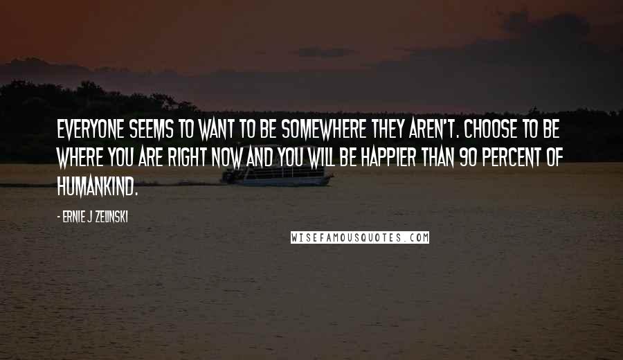Ernie J Zelinski Quotes: Everyone seems to want to be somewhere they aren't. Choose to be where you are right now and you will be happier than 90 percent of humankind.