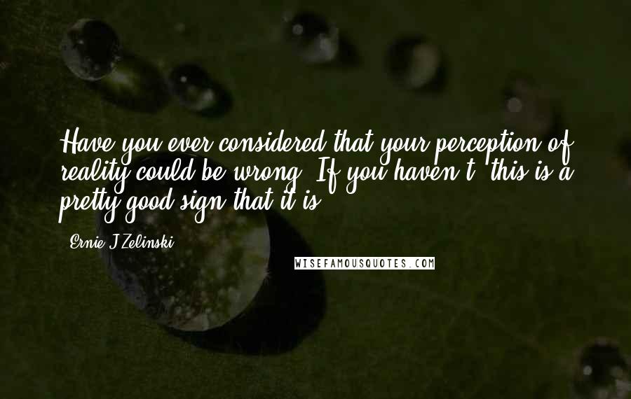 Ernie J Zelinski Quotes: Have you ever considered that your perception of reality could be wrong? If you haven't, this is a pretty good sign that it is.
